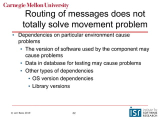 © Len Bass 2019 22
Routing of messages does not
totally solve movement problem
• Dependencies on particular environment cause
problems
• The version of software used by the component may
cause problems
• Data in database for testing may cause problems
• Other types of dependencies
• OS version dependencies
• Library versions
 