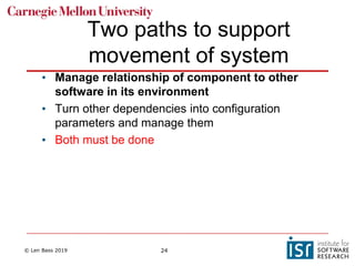 © Len Bass 2019 24
Two paths to support
movement of system
• Manage relationship of component to other
software in its environment
• Turn other dependencies into configuration
parameters and manage them
• Both must be done
 