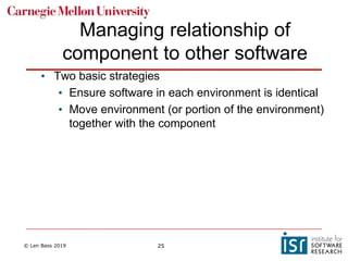 © Len Bass 2019 25
Managing relationship of
component to other software
• Two basic strategies
• Ensure software in each environment is identical
• Move environment (or portion of the environment)
together with the component
 