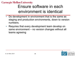 © Len Bass 2019 26
Ensure software in each
environment is identical
• Do development in environment that is the same as
staging and production environments, down to version
numbers.
• Requires that every development team develop on
same environment – no version changes without all
teams agreeing
 
