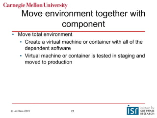 © Len Bass 2019 27
Move environment together with
component
• Move total environment
• Create a virtual machine or container with all of the
dependent software
• Virtual machine or container is tested in staging and
moved to production
 