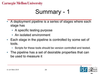 © Len Bass 2019 29
Summary - 1
• A deployment pipeline is a series of stages where each
stage has
• A specific testing purpose
• An isolated environment
• Each stage in the pipeline is controlled by some set of
tools.
• Scripts for these tools should be version controlled and tested.
• The pipeline has a set of desirable properties that can
be used to measure it
2
 