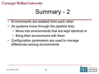 © Len Bass 2019 30
Summary - 2
• Environments are isolated from each other
• As systems move through the pipeline they
• Move into environments that are kept identical or
• Bring their environment with them
• Configuration parameters are used to manage
differences among environments
 