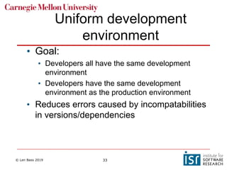 © Len Bass 2019 33
Uniform development
environment
• Goal:
• Developers all have the same development
environment
• Developers have the same development
environment as the production environment
• Reduces errors caused by incompatabilities
in versions/dependencies
 