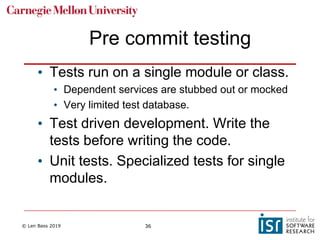 © Len Bass 2019 36
Pre commit testing
• Tests run on a single module or class.
• Dependent services are stubbed out or mocked
• Very limited test database.
• Test driven development. Write the
tests before writing the code.
• Unit tests. Specialized tests for single
modules.
 