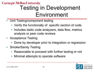 © Len Bass 2019 37
Testing in Development
Environment
• Unit Testing/component testing
• Verify the functionally of specific section of code
• Includes static code analyzers, data flow, metrics
analysis or peer code reviews
• Acceptance Testing
• Done by developer prior to integration or regression
• Smoke/Sanity Testing
• Reasonable to proceed with further testing or not
• Minimal attempts to operate software
 