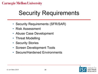 © Len Bass 2019 38
Security Requirements
• Security Requirements (SFR/SAR)
• Risk Assessment
• Abuse Case Development
• Threat Modelling
• Security Stories
• Screen Development Tools
• Secure/Hardened Environments
 