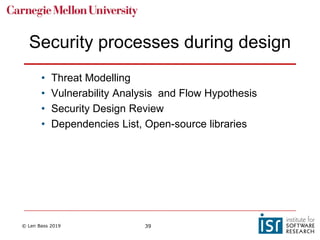 © Len Bass 2019 39
Security processes during design
• Threat Modelling
• Vulnerability Analysis and Flow Hypothesis
• Security Design Review
• Dependencies List, Open-source libraries
 