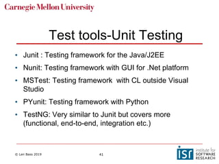 © Len Bass 2019 41
Test tools-Unit Testing
• Junit : Testing framework for the Java/J2EE
• Nunit: Testing framework with GUI for .Net platform
• MSTest: Testing framework with CL outside Visual
Studio
• PYunit: Testing framework with Python
• TestNG: Very similar to Junit but covers more
(functional, end-to-end, integration etc.)
 