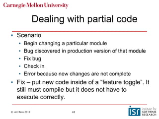 © Len Bass 2019 42
Dealing with partial code
• Scenario
• Begin changing a particular module
• Bug discovered in production version of that module
• Fix bug
• Check in
• Error because new changes are not complete
• Fix – put new code inside of a “feature toggle”. It
still must compile but it does not have to
execute correctly.
 