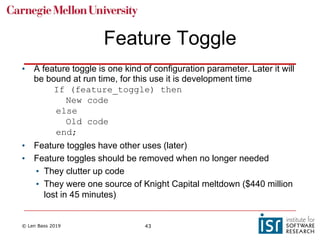 © Len Bass 2019 43
Feature Toggle
• A feature toggle is one kind of configuration parameter. Later it will
be bound at run time, for this use it is development time
If (feature_toggle) then
New code
else
Old code
end;
• Feature toggles have other uses (later)
• Feature toggles should be removed when no longer needed
• They clutter up code
• They were one source of Knight Capital meltdown ($440 million
lost in 45 minutes)
 