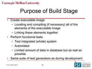 © Len Bass 2019 46
Purpose of Build Stage
• Create executable image
• Locating and compiling (if necessary) all of the
elements of the executable image
• Linking these elements together
• Perform functional tests
• Test integrated (whole) system
• Automated
• Limited amount of data in database but as real as
possible
• Same suite of test generators as during development
 