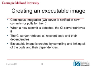 © Len Bass 2019 48
Creating an executable image
• Continuous Integration (CI) server is notified of new
commits (or polls for them)
• When a new commit is detected, the CI server retrieves
it
• The CI server retrieves all relevant code and their
dependencies
• Executable image is created by compiling and linking all
of the code and their dependencies.
 
