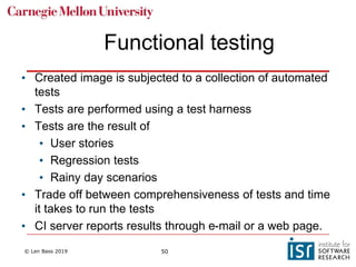 © Len Bass 2019 50
Functional testing
• Created image is subjected to a collection of automated
tests
• Tests are performed using a test harness
• Tests are the result of
• User stories
• Regression tests
• Rainy day scenarios
• Trade off between comprehensiveness of tests and time
it takes to run the tests
• CI server reports results through e-mail or a web page.
 