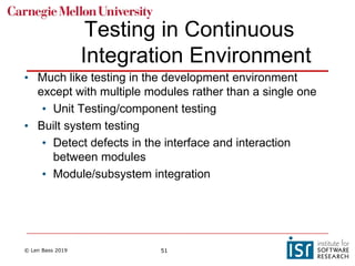 © Len Bass 2019 51
Testing in Continuous
Integration Environment
• Much like testing in the development environment
except with multiple modules rather than a single one
• Unit Testing/component testing
• Built system testing
• Detect defects in the interface and interaction
between modules
• Module/subsystem integration
 