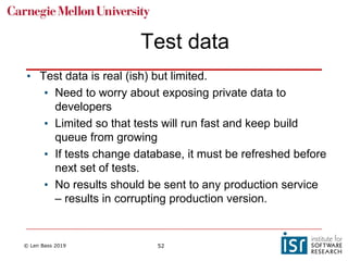 © Len Bass 2019 52
Test data
• Test data is real (ish) but limited.
• Need to worry about exposing private data to
developers
• Limited so that tests will run fast and keep build
queue from growing
• If tests change database, it must be refreshed before
next set of tests.
• No results should be sent to any production service
– results in corrupting production version.
 