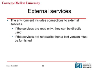 © Len Bass 2019 53
External services
• The environment includes connections to external
services.
• If the services are read only, they can be directly
used
• If the services are read/write then a test version must
be furnished
 