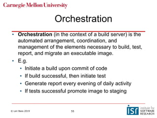 © Len Bass 2019 55
Orchestration
• Orchestration (in the context of a build server) is the
automated arrangement, coordination, and
management of the elements necessary to build, test,
report, and migrate an executable image.
• E.g.
• Initiate a build upon commit of code
• If build successful, then initiate test
• Generate report every evening of daily activity
• If tests successful promote image to staging
 