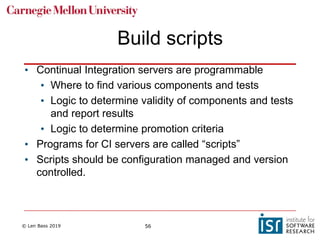 © Len Bass 2019 56
Build scripts
• Continual Integration servers are programmable
• Where to find various components and tests
• Logic to determine validity of components and tests
and report results
• Logic to determine promotion criteria
• Programs for CI servers are called “scripts”
• Scripts should be configuration managed and version
controlled.
 
