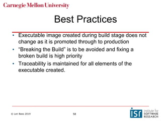 © Len Bass 2019 58
Best Practices
• Executable image created during build stage does not
change as it is promoted through to production
• “Breaking the Build” is to be avoided and fixing a
broken build is high priority
• Traceability is maintained for all elements of the
executable created.
 