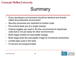 © Len Bass 2019 59
Summary
• Every developers environment should be identical and should
reflect the production environment
• Security processes are important to harden code.
• Pre-commit tests are of a single module.
• Feature toggles are used in the Dev environment to deactivate
code that is not yet ready for other environments
• Build stage creates an executable impage
• Build stage tests the executable image for functional correctness
• Limited data used in the tests
• CI servers are programmable
 