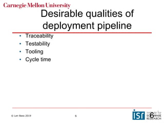 © Len Bass 2019 6
Desirable qualities of
deployment pipeline
• Traceability
• Testability
• Tooling
• Cycle time
6
 