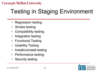 © Len Bass 2019 62
Testing in Staging Environment
• Regression testing
• Smoke testing
• Compatibility testing
• Integration testing
• Functional Testing
• Usability Testing
• Install/uninstall testing
• Performance testing
• Security testing
 