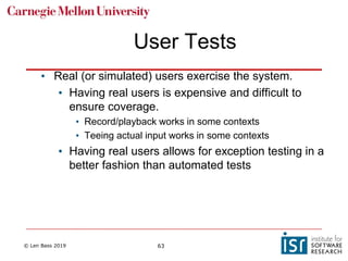 © Len Bass 2019 63
User Tests
• Real (or simulated) users exercise the system.
• Having real users is expensive and difficult to
ensure coverage.
• Record/playback works in some contexts
• Teeing actual input works in some contexts
• Having real users allows for exception testing in a
better fashion than automated tests
 