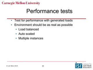 © Len Bass 2019 64
Performance tests
• Test for performance with generated loads
• Environment should be as real as possible
• Load balanced
• Auto scaled
• Multiple instances
 