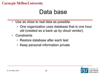 © Len Bass 2019 65
Data base
• Use as close to real data as possible.
• One organization uses database that is one hour
old (created as a back up by cloud vendor).
• Constraints
• Restore database after each test
• Keep personal information private
 