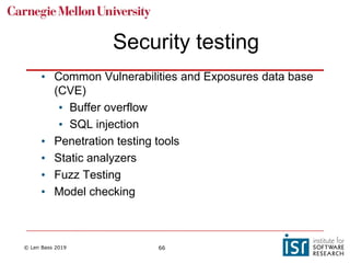 © Len Bass 2019 66
Security testing
• Common Vulnerabilities and Exposures data base
(CVE)
• Buffer overflow
• SQL injection
• Penetration testing tools
• Static analyzers
• Fuzz Testing
• Model checking
 