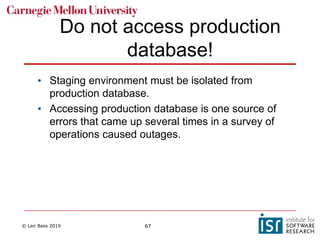 © Len Bass 2019 67
Do not access production
database!
• Staging environment must be isolated from
production database.
• Accessing production database is one source of
errors that came up several times in a survey of
operations caused outages.
 