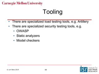 © Len Bass 2019 68
Tooling
• There are specialized load testing tools, e.g. Artillery
• There are specialized security testing tools, e.g.
• OWASP
• Static analyzers
• Model checkers
 
