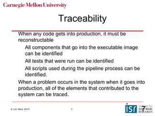 © Len Bass 2019 7
Traceability
When any code gets into production, it must be
reconstructable
All components that go into the executable image
can be identified
All tests that were run can be identified
All scripts used during the pipeline process can be
identified.
When a problem occurs in the system when it goes into
production, all of the elements that contributed to the
system can be traced.
7
 