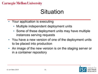 © Len Bass 2019 71
Situation
• Your application is executing
• Multiple independent deployment units
• Some of these deployment units may have multiple
instances serving requests
• You have a new version of one of the deployment units
to be placed into production
• An image of the new version is on the staging server or
in a container repository
 
