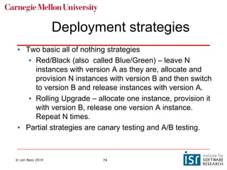 © Len Bass 2019 74
Deployment strategies
• Two basic all of nothing strategies
• Red/Black (also called Blue/Green) – leave N
instances with version A as they are, allocate and
provision N instances with version B and then switch
to version B and release instances with version A.
• Rolling Upgrade – allocate one instance, provision it
with version B, release one version A instance.
Repeat N times.
• Partial strategies are canary testing and A/B testing.
 