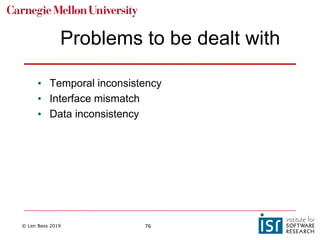 © Len Bass 2019 76
Problems to be dealt with
• Temporal inconsistency
• Interface mismatch
• Data inconsistency
 