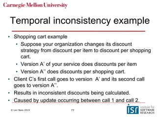 © Len Bass 2019 77
Temporal inconsistency example
• Shopping cart example
• Suppose your organization changes its discount
strategy from discount per item to discount per shopping
cart.
• Version A’ of your service does discounts per item
• Version A’’ does discounts per shopping cart.
• Client C’s first call goes to version A’ and its second call
goes to version A’’.
• Results in inconsistent discounts being calculated.
• Caused by update occurring between call 1 and call 2.
 