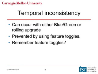 © Len Bass 2019 78
Temporal inconsistency
• Can occur with either Blue/Green or
rolling upgrade
• Prevented by using feature toggles.
• Remember feature toggles?
 