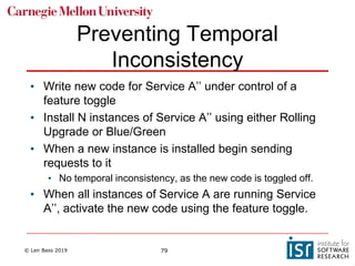 © Len Bass 2019 79
Preventing Temporal
Inconsistency
• Write new code for Service A’’ under control of a
feature toggle
• Install N instances of Service A’’ using either Rolling
Upgrade or Blue/Green
• When a new instance is installed begin sending
requests to it
• No temporal inconsistency, as the new code is toggled off.
• When all instances of Service A are running Service
A’’, activate the new code using the feature toggle.
 
