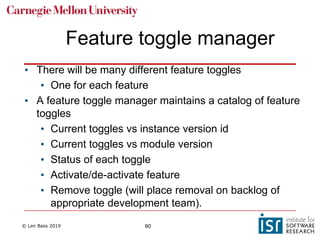 © Len Bass 2019 80
Feature toggle manager
• There will be many different feature toggles
• One for each feature
• A feature toggle manager maintains a catalog of feature
toggles
• Current toggles vs instance version id
• Current toggles vs module version
• Status of each toggle
• Activate/de-activate feature
• Remove toggle (will place removal on backlog of
appropriate development team).
 