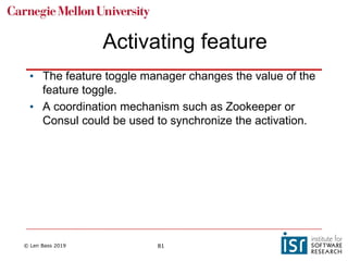 © Len Bass 2019 81
Activating feature
• The feature toggle manager changes the value of the
feature toggle.
• A coordination mechanism such as Zookeeper or
Consul could be used to synchronize the activation.
 