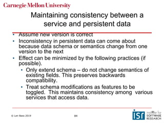 © Len Bass 2019 84
Maintaining consistency between a
service and persistent data
• Assume new version is correct
• Inconsistency in persistent data can come about
because data schema or semantics change from one
version to the next
• Effect can be minimized by the following practices (if
possible).
• Only extend schema – do not change semantics of
existing fields. This preserves backwards
compatibility.
• Treat schema modifications as features to be
toggled. This maintains consistency among various
services that access data.
84
 