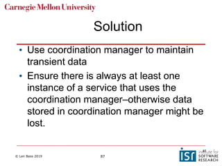 © Len Bass 2019 87
Solution
• Use coordination manager to maintain
transient data
• Ensure there is always at least one
instance of a service that uses the
coordination manager–otherwise data
stored in coordination manager might be
lost.
87
 