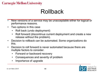 © Len Bass 2019 88
Rollback
• New versions of a service may be unacceptable either for logical or
performance reasons.
• Two options in this case
• Roll back (undo deployment)
• Roll forward (discontinue current deployment and create a new
release without the problem).
• Decision to rollback can be automated. Some organizations do
this.
• Decision to roll forward is never automated because there are
multiple factors to consider.
• Forward or backward recovery
• Consequences and severity of problem
• Importance of upgrade
 