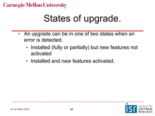 © Len Bass 2019 89
States of upgrade.
• An upgrade can be in one of two states when an
error is detected.
• Installed (fully or partially) but new features not
activated
• Installed and new features activated.
 