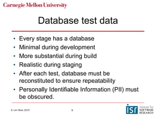 © Len Bass 2019 9
Database test data
• Every stage has a database
• Minimal during development
• More substantial during build
• Realistic during staging
• After each test, database must be
reconstituted to ensure repeatability
• Personally Identifiable Information (PII) must
be obscured.
 