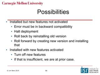 © Len Bass 2019 90
Possibilities
• Installed but new features not activated
• Error must be in backward compatibility
• Halt deployment
• Roll back by reinstalling old version
• Roll forward by creating new version and installing
that
• Installed with new features activated
• Turn off new features
• If that is insufficient, we are at prior case.
 