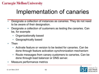 © Len Bass 2019 93
Implementation of canaries
• Designate a collection of instances as canaries. They do not need
to be aware of their designation.
• Designate a collection of customers as testing the canaries. Can
be, for example
• Organizationally based
• Geographically based
• Then
• Activate feature or version to be tested for canaries. Can be
done through feature activation synchronization mechanism
• Route messages from canary customers to canaries. Can be
done through load balancer or DNS server.
• Measure performance metrics
 