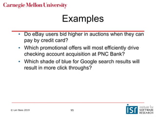 © Len Bass 2019 95
Examples
• Do eBay users bid higher in auctions when they can
pay by credit card?
• Which promotional offers will most efficiently drive
checking account acquisition at PNC Bank?
• Which shade of blue for Google search results will
result in more click throughs?
 